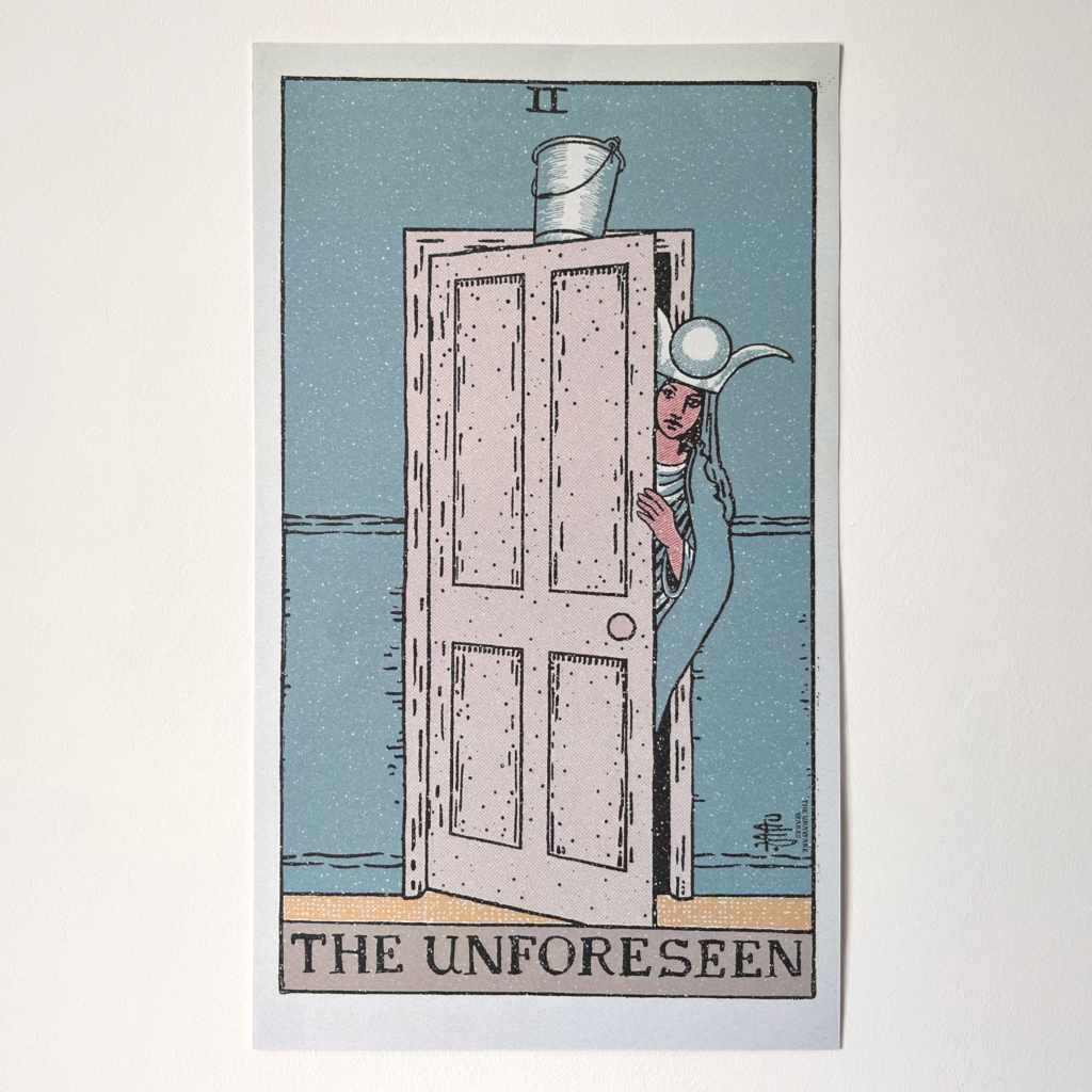 A photograph of a printed poster. It is a tarot card where the text at the bottom says "The Unforeseen". It is in the style of the Rider Waite Smith deck, with black line art and the roman numeral for two at the top. The High Priestess is seen beginning to walk through a door towards the viewer, peeking round with her hand on the door. At the top of the door, a bucket is balanced, as if when she walks through, the bucket will fall. Her clothes and face are the same as the original tarot card, the wall is the same tealish colour as the original card, and so is her gown, the door is cream, and the sliver of floor visible is yellow. It has texturing with white speckles to look like an antique print