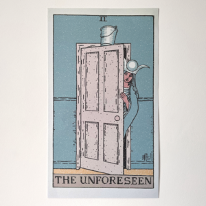 A photograph of a printed poster. It is a tarot card where the text at the bottom says "The Unforeseen". It is in the style of the Rider Waite Smith deck, with black line art and the roman numeral for two at the top. The High Priestess is seen beginning to walk through a door towards the viewer, peeking round with her hand on the door. At the top of the door, a bucket is balanced, as if when she walks through, the bucket will fall. Her clothes and face are the same as the original tarot card, the wall is the same tealish colour as the original card, and so is her gown, the door is cream, and the sliver of floor visible is yellow. It has texturing with white speckles to look like an antique print